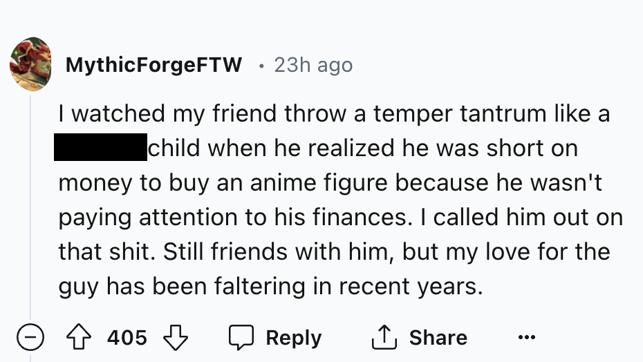 number - MythicForgeFTW 23h ago I watched my friend throw a temper tantrum a child when he realized he was short on money to buy an anime figure because he wasn't paying attention to his finances. I called him out on that shit. Still friends with him, but